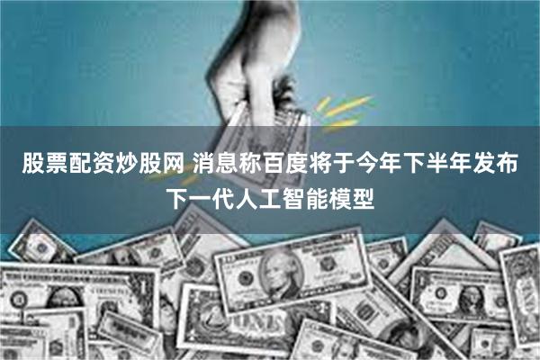 股票配资炒股网 消息称百度将于今年下半年发布下一代人工智能模型