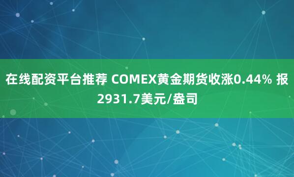 在线配资平台推荐 COMEX黄金期货收涨0.44% 报2931.7美元/盎司