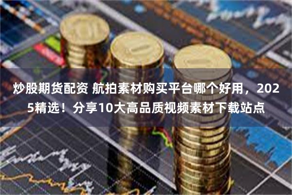 炒股期货配资 航拍素材购买平台哪个好用，2025精选！分享10大高品质视频素材下载站点
