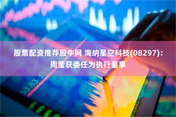 股票配资推荐股牛网 海纳星空科技(08297)：周莹获委任为执行董事