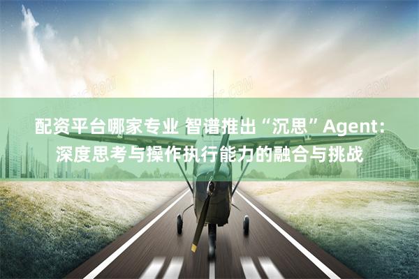 配资平台哪家专业 智谱推出“沉思”Agent：深度思考与操作执行能力的融合与挑战