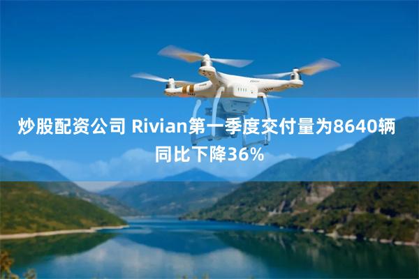 炒股配资公司 Rivian第一季度交付量为8640辆 同比下降36%