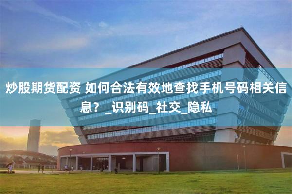 炒股期货配资 如何合法有效地查找手机号码相关信息？_识别码_社交_隐私