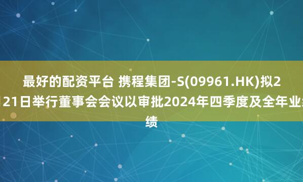 最好的配资平台 携程集团-S(09961.HK)拟2月21日举行董事会会议以审批2024年四季度及全年业绩