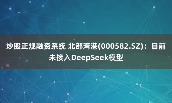 炒股正规融资系统 北部湾港(000582.SZ)：目前未接入DeepSeek模型