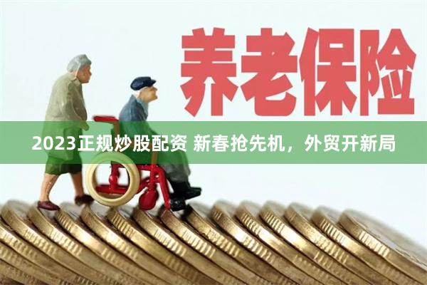 2023正规炒股配资 新春抢先机，外贸开新局