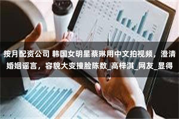 按月配资公司 韩国女明星蔡琳用中文拍视频，澄清婚姻谣言，容貌大变撞脸陈数_高梓淇_网友_显得