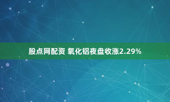 股点网配资 氧化铝夜盘收涨2.29%