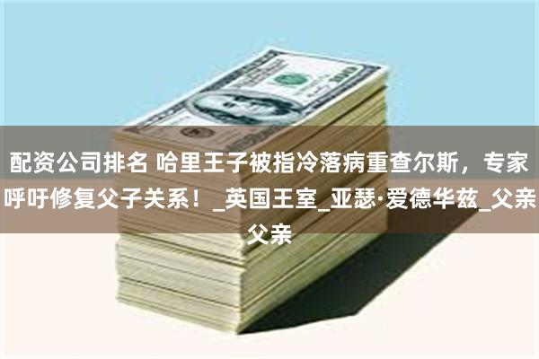 配资公司排名 哈里王子被指冷落病重查尔斯，专家呼吁修复父子关系！_英国王室_亚瑟·爱德华兹_父亲