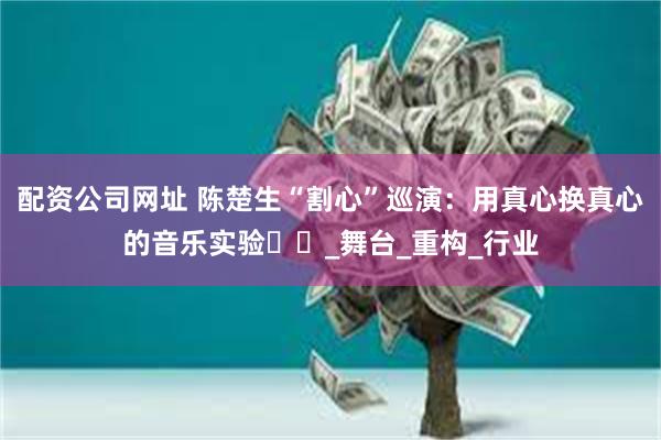 配资公司网址 陈楚生“割心”巡演：用真心换真心的音乐实验​​_舞台_重构_行业