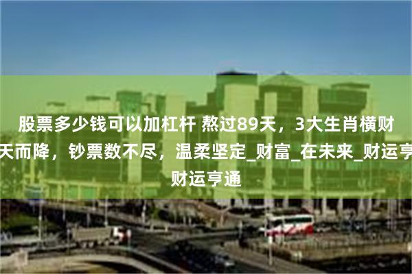 股票多少钱可以加杠杆 熬过89天，3大生肖横财从天而降，钞票数不尽，温柔坚定_财富_在未来_财运亨通