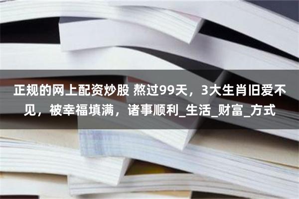 正规的网上配资炒股 熬过99天，3大生肖旧爱不见，被幸福填满，诸事顺利_生活_财富_方式