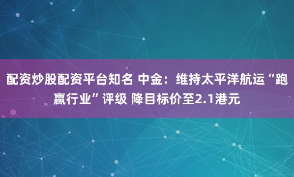 配资炒股配资平台知名 中金：维持太平洋航运“跑赢行业”评级 降目标价至2.1港元