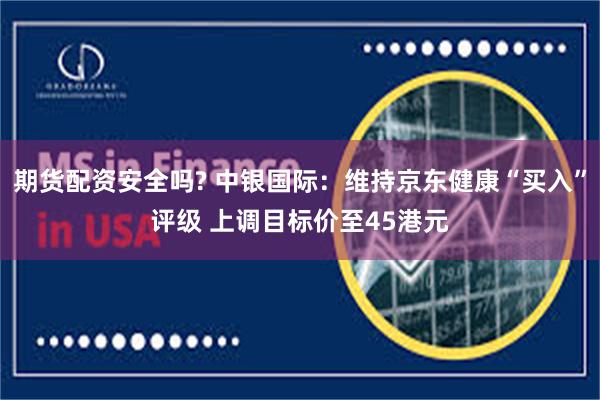 期货配资安全吗? 中银国际：维持京东健康“买入”评级 上调目标价至45港元