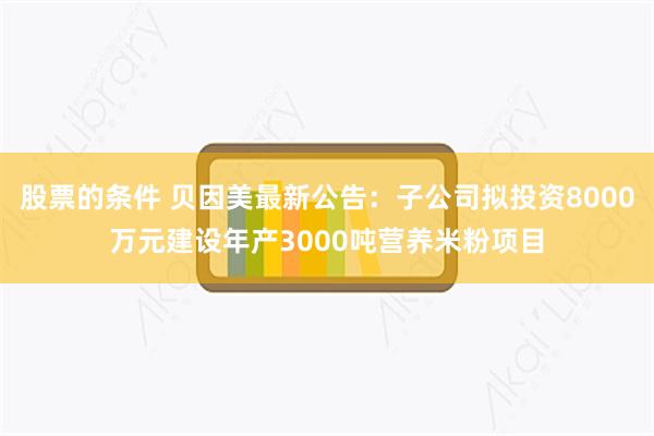 股票的条件 贝因美最新公告：子公司拟投资8000万元建设年产3000吨营养米粉项目