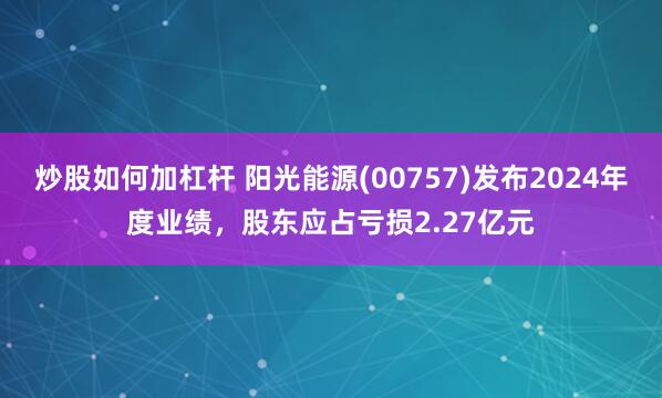 炒股如何加杠杆 阳光能源(00757)发布2024年度业绩，股东应占亏损2.27亿元
