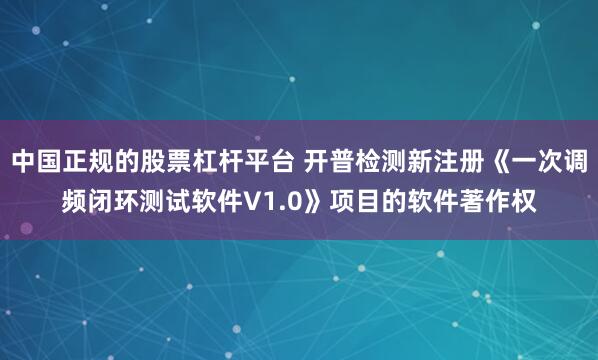 中国正规的股票杠杆平台 开普检测新注册《一次调频闭环测试软件V1.0》项目的软件著作权