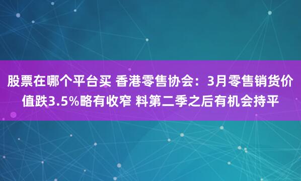股票在哪个平台买 香港零售协会：3月零售销货价值跌3.5%略有收窄 料第二季之后有机会持平