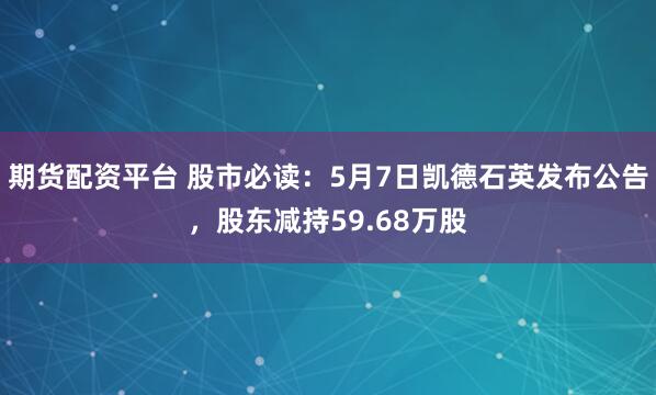 期货配资平台 股市必读：5月7日凯德石英发布公告，股东减持59.68万股