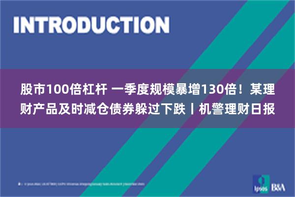 股市100倍杠杆 一季度规模暴增130倍！某理财产品及时减仓债券躲过下跌丨机警理财日报