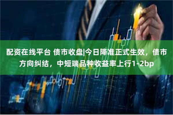 配资在线平台 债市收盘|今日降准正式生效，债市方向纠结，中短端品种收益率上行1-2bp