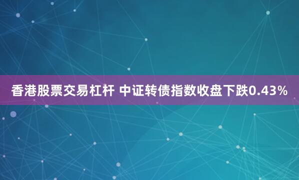 香港股票交易杠杆 中证转债指数收盘下跌0.43%