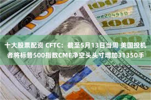 十大股票配资 CFTC：截至5月13日当周 美国投机者将标普500指数CME净空头头寸增加31350手