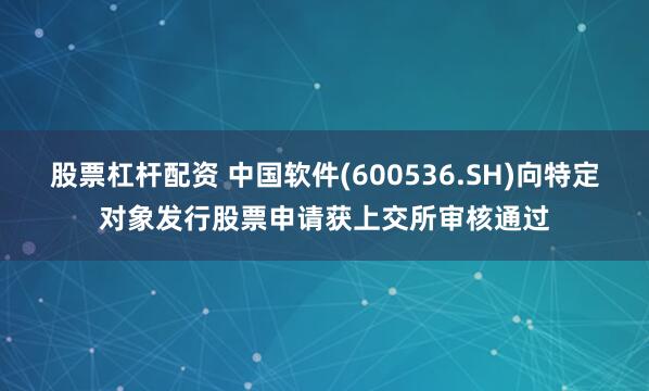 股票杠杆配资 中国软件(600536.SH)向特定对象发行股票申请获上交所审核通过