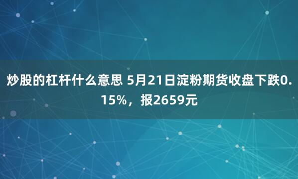 炒股的杠杆什么意思 5月21日淀粉期货收盘下跌0.15%，报2659元