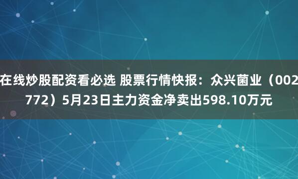 在线炒股配资看必选 股票行情快报：众兴菌业（002772）5月23日主力资金净卖出598.10万元