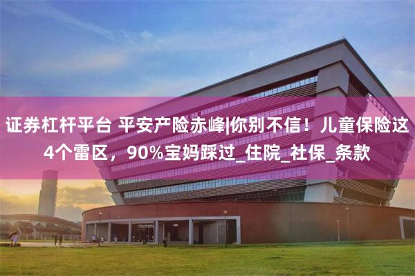 证券杠杆平台 平安产险赤峰|你别不信！儿童保险这4个雷区，90%宝妈踩过_住院_社保_条款