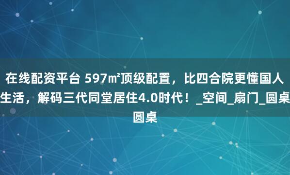 在线配资平台 597㎡顶级配置，比四合院更懂国人生活，解码三代同堂居住4.0时代！_空间_扇门_圆桌