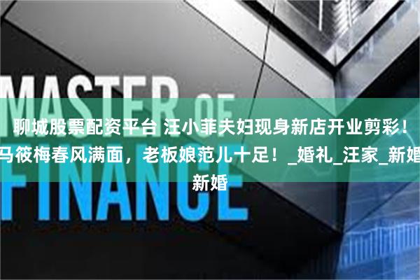 聊城股票配资平台 汪小菲夫妇现身新店开业剪彩！马筱梅春风满面，老板娘范儿十足！_婚礼_汪家_新婚