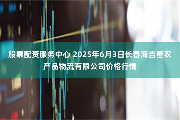 股票配资服务中心 2025年6月3日长春海吉星农产品物流有限公司价格行情