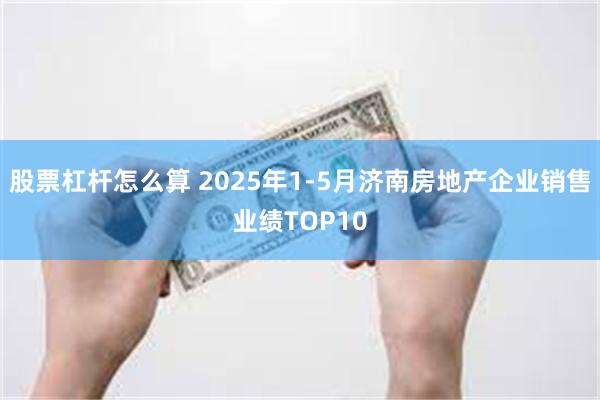 股票杠杆怎么算 2025年1-5月济南房地产企业销售业绩TOP10
