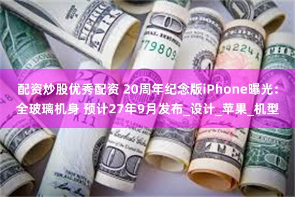 配资炒股优秀配资 20周年纪念版iPhone曝光：全玻璃机身 预计27年9月发布_设计_苹果_机型