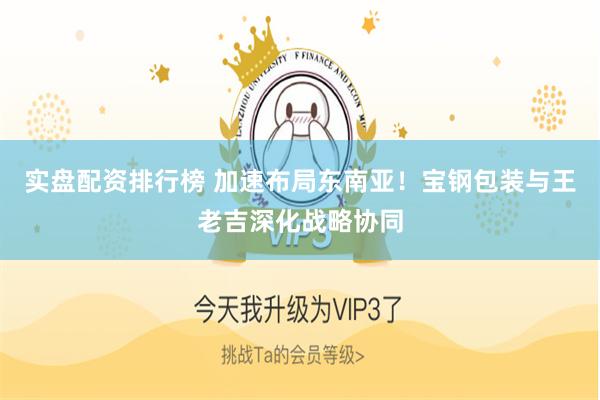 实盘配资排行榜 加速布局东南亚！宝钢包装与王老吉深化战略协同