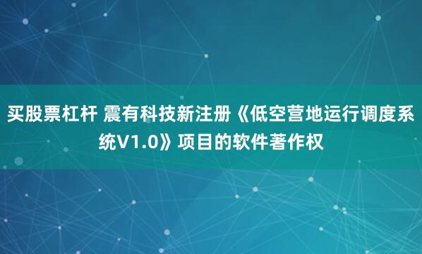买股票杠杆 震有科技新注册《低空营地运行调度系统V1.0》项目的软件著作权