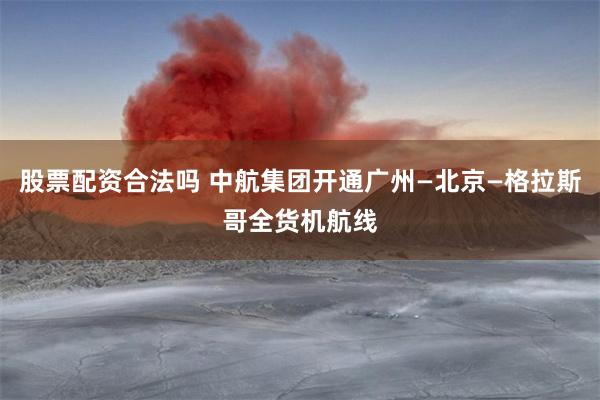 股票配资合法吗 中航集团开通广州—北京—格拉斯哥全货机航线