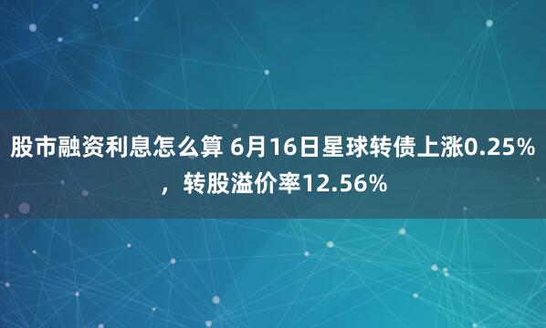 股市融资利息怎么算 6月16日星球转债上涨0.25%，转股溢价率12.56%