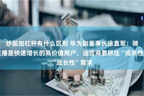 炒股加杠杆有什么区别 华为副董事长徐直军：骑手和主播是快速增长的高价值用户，运营商要抓住“成长性”需求