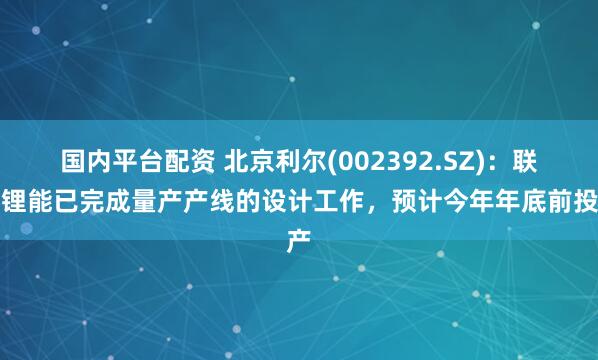 国内平台配资 北京利尔(002392.SZ)：联创锂能已完成量产产线的设计工作，预计今年年底前投产