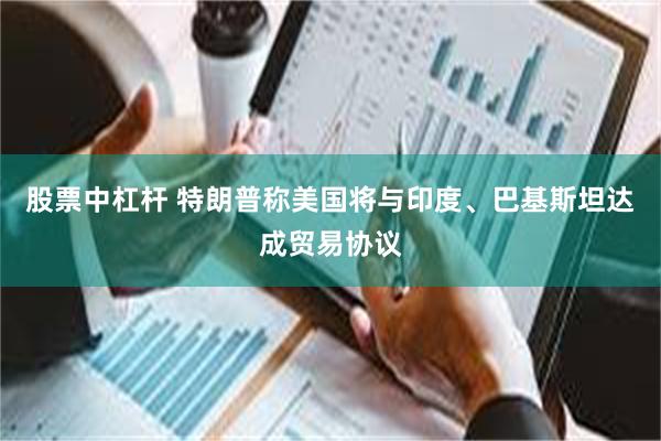 股票中杠杆 特朗普称美国将与印度、巴基斯坦达成贸易协议