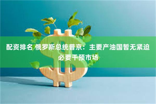 配资排名 俄罗斯总统普京：主要产油国暂无紧迫必要干预市场
