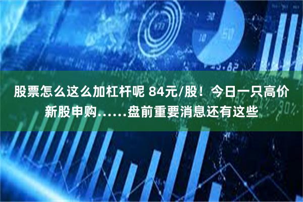 股票怎么这么加杠杆呢 84元/股！今日一只高价新股申购……盘前重要消息还有这些