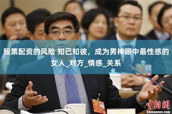 股票配资的风险 知己知彼，成为男神眼中最性感的女人_对方_情感_关系