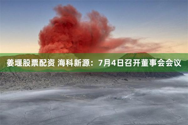 姜堰股票配资 海科新源：7月4日召开董事会会议