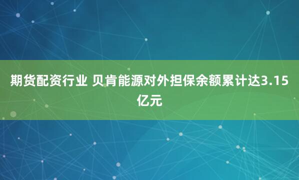 期货配资行业 贝肯能源对外担保余额累计达3.15亿元