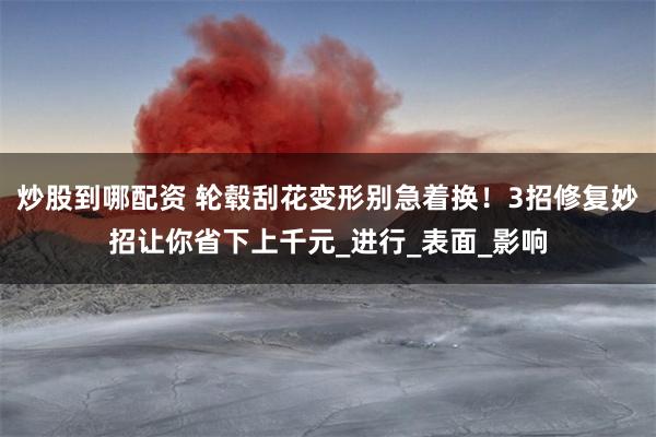 炒股到哪配资 轮毂刮花变形别急着换！3招修复妙招让你省下上千元_进行_表面_影响