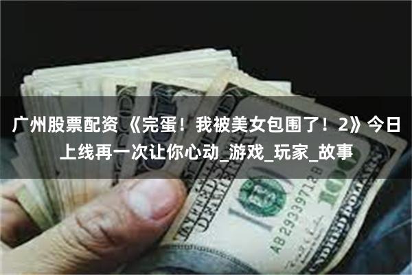 广州股票配资 《完蛋！我被美女包围了！2》今日上线再一次让你心动_游戏_玩家_故事